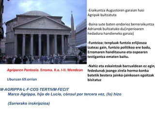 Agriparen Panteoia. Erroma. K.o. I-II. Mendean
Liburuan 69.orrian
-Eraikuntza Augustoren garaian hasi
Agripak bultzatuta
-Baina sute baten ondorioz berreraikuntza
Adrianok bultzatuko du(inperioaren
hedadura handieneko garaia)
-Funtzioa: tenpluak funtzio erlijiosoa
izateaz gain, funtzio politikoa ere badu,
Erromaren handitasuna eta ospearen
testigantza ematen baitu.
-Nahiz eta eskaintzak barrualdean ez egin,
fededunak joango zirela horma-konka
batetik bestera jainko-jainkosen egoitzak
bisitatuz
M·AGRIPPA·L·F·COS·TERTIVM·FECIT
Marco Agrippa, hijo de Lucio, cónsul por tercera vez, (lo) hizo
(Sarrerako inskripzioa)
 