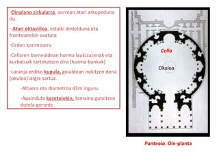 Panteoia. Oin-planta
-Oinplano zirkularra, aurrean atari arkupeduna
du.
- Atari oktastiloa, estalki dintelduna eta
frontoiarekin osatuta
-Orden korintoarra
-Cellaren barnealdean horma laukizuzenak eta
kurbatuak tartekatzen dira (horma-konkak)
-Laranja erdiko kupula, goialdean irekitzen dena
(okuloa)argia sartuz.
-Altuera eta diametroa 43m inguru.
-Apainduta kasetoiekin, tamaina gutxitzen
dutela goruntz
Cella
Okuloa
 