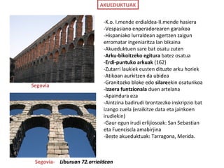 AKUEDUKTUAK
Segovia
Segovia- Liburuan 72.orrialdean
-K.o. I.mende erdialdea-II.mende hasiera
-Vespasiano enperadorearen garaikoa
-Hispaniako lurraldean agertzen zaigun
erromatar ingeniaritza lan bikaina
-Akueduktuen sare bat osatu zuten
-Arku-bikoitzeko egitura batez osatua
-Erdi-puntuko arkuak (162)
-Zutarri laukiek eusten dituzte arku horiek
-Atikoan aurkitzen da ubidea
-Granitozko bloke edo silareekin osaturikoa
-Izaera funtzionala duen artelana
-Apaindura eza
-Aintzina badirudi brontzezko inskripzio bat
izango zuela (eraikitze data eta jainkoen
irudiekin)
-Gaur egun irudi erlijiosoak: San Sebastian
eta Fuenciscla amabirjina
-Beste akueduktuak: Tarragona, Merida.
 