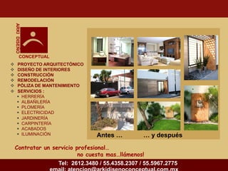 ARKI DISEÑO




             CONCEPTUAL
       PROYECTO ARQUITECTÓNICO
       DISEÑO DE INTERIORES
       CONSTRUCCIÓN
       REMODELACIÓN
       PÓLIZA DE MANTENIMIENTO
       SERVICIOS :
         HERRERÍA
         ALBAÑILERÍA
         PLOMERÍA
         ELECTRICIDAD
         JARDINERÍA
         CARPINTERÍA
         ACABADOS
         ILUMINACIÓN                   Antes …          … y después
    Contratar un servicio profesional…
                           no cuesta mas…llámenos!
                          Tel: 2612.3480 / 55.4358.2307 / 55.5967.2775
 
