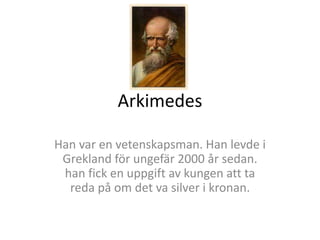 Arkimedes
Han var en vetenskapsman. Han levde i
Grekland för ungefär 2000 år sedan.
han fick en uppgift av kungen att ta
reda på om det va silver i kronan.
 