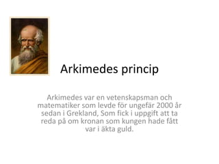 Arkimedes princip
Arkimedes var en vetenskapsman och
matematiker som levde för ungefär 2000 år
sedan i Grekland, Som fick i uppgift att ta
reda på om kronan som kungen hade fått
var i äkta guld.
 