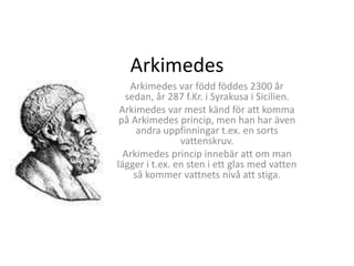 Arkimedes 
Arkimedes var född föddes 2300 år 
sedan, år 287 f.Kr. i Syrakusa i Sicilien. 
Arkimedes var mest känd för att komma 
på Arkimedes princip, men han har även 
andra uppfinningar t.ex. en sorts 
vattenskruv. 
Arkimedes princip innebär att om man 
lägger i t.ex. en sten i ett glas med vatten 
så kommer vattnets nivå att stiga. 
 