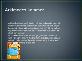 Arkimedes kommer till slottet och ska kolla på kronan och
undersöka den men det finns en hake han får inte skada
kronan på något sätt sen så badar han och då var det så
mycket vatten i så att när han skulle bada åkte det ut då
skrek han eureka!
Och så la han lika mycket mängd guld som det ska ha
varit i kronan i en hink med vatten och kronan i en annan
och så om kronan va äkta ska vattnet stiga lika mycket
som guldet annars är den fejk
 
