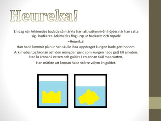 En dag när Arkimedes badade så märkte han att vattennivån höjdes när han satte
sig i badkaret. Arkimedes flög upp ur badkaret och ropade
–Heureka!
Han hade kommit på hur han skulle lösa uppdraget kungen hade gett honom.
Arkimedes tog kronan och den mängden guld som kungen hade gett till smeden.
Han la kronan i vatten och guldet i en annan skål med vatten.
Han märkte att kronan hade större volym än guldet.
 