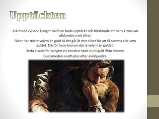 Arkimedes visade kungen vad han hade upptäckt och förklarade att hans krona var
utblandad med silver.
Silver har större volym än guld så det går åt mer silver för att få samma vikt som
guldet. Därför hade kronan större volym än guldet.
Detta visade för kungen att smeden hade stulit guld ifrån honom.
Guldsmeden avrättades efter avslöjandet.
 