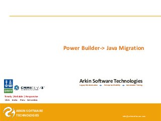 ARKIN SOFTWARE
TECHNOLOGIES
ARKIN SOFTWARE
TECHNOLOGIES
Timely | Reliable | Responsive
USA India Peru Colombia
Arkin Software Technologies
Legacy Modernization Enterprise Mobility Automated Testing
info@arkinsoftware.com
Power Builder-> Java Migration
 