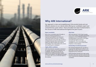 Why ARK International?
Our approach is clear and straightforward: We provide timely and cost
efficient solutions to our clients whilst offering our candidates expert and
comprehensive career advice. These principles have been fundamental to
the success of ARK International throughout the past 16 years.
Expert consultants
Highly skilled candidates
Each of our consultants goes through an
intensive training programme in
engineering disciplines and advanced
recruitment when they join us. When a
client instructs us on a new role, or when a
candidate discusses their work history, our
experts are able to advise and respond
accordingly. This is both efficient for clients
and reassuring for candidates.
ARK International’s reputation is based on
the quality, expertise and suitability of its
candidates. The that we
represent are without exception highly
skilled and qualified. This approach provides
our clients with access to the best talent in
the industry.
professionals
Client base
Outstanding recruitment processes
ARK International’s client base includes
in the oil and gas industry
including global corporations and highly
successful specialist oil and gas
consultancies. This in turn gives our
candidates access to some of the finest
employers in the industry.
Our training programme for recruiters is
supported by sophisticated software and
back office functions that operate and are
integrated across continents.
Clients therefore benefit from high quality
recruiters who have real time access to the
most comprehensive database of potential
candidates.
many of the leading operators and service
companies
www.ark-int.com/sectors/energy 13
 