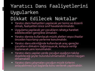 Yaratıcı Dans Faaliyetlerini
Uygularken
Dikkat Edilecek Noktalar
 Yaratıcı dans faaliyetleri yapılacak yer temiz ve düzenli
    olmalı, faaliyetten önce sınıf havalandırılmalıdır.
   Uygulama yapılacak yer çocukların rahatça hareket
    edebilecekleri genişlikte olmalıdır.
   Yaratıcı dansta kullanılacak müzik aletleri veya cihazlar
    önceden hazırlanıp yerlerine konulmalıdır.
   Yaratıcı dans etkinliğinde kullanılacak araç-gereçler
    çocukların dikkatini dağıtmayacak, kolayca verilip
    toplanacak yere konulmalıdır.
   Yaratıcı dans yapılan yerde çocuğun ayağının takılıp
    düşebileceği şeyler bulundurulmamalıdır. Zemin kaygan
    olmamalıdır.
   Yaratıcı dans çalışmaları çocuğun müzik türlerini
    anlayabilmesi için başlarda konu verilerek yapılmalıdır.
 