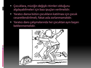  Çocuklara, müziğin değişik ritimleri olduğunu
  algılayabilmeleri için bazı ipuçları verilmelidir.
 Yaratıcı dansa bütün çocukların katılması için çocuk
  cesaretlendirilmeli; fakat asla zorlanmamalıdır.
 Yaratıcı dans çalışmalarında her çocuktan aynı başarı
  beklenmemelidir.
 