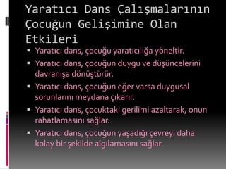 Yaratıcı Dans Çalışmalarının
Çocuğun Gelişimine Olan
Etkileri
 Yaratıcı dans, çocuğu yaratıcılığa yöneltir.
 Yaratıcı dans, çocuğun duygu ve düşüncelerini
  davranışa dönüştürür.
 Yaratıcı dans, çocuğun eğer varsa duygusal
  sorunlarını meydana çıkarır.
 Yaratıcı dans, çocuktaki gerilimi azaltarak, onun
  rahatlamasını sağlar.
 Yaratıcı dans, çocuğun yaşadığı çevreyi daha
  kolay bir şekilde algılamasını sağlar.
 