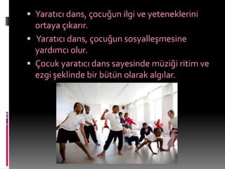  Yaratıcı dans, çocuğun ilgi ve yeteneklerini
  ortaya çıkarır.
 Yaratıcı dans, çocuğun sosyalleşmesine
  yardımcı olur.
 Çocuk yaratıcı dans sayesinde müziği ritim ve
  ezgi şeklinde bir bütün olarak algılar.
 
