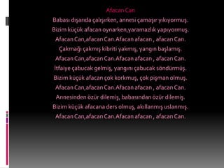 Afacan Can
Babası dışarıda çalışırken, annesi çamaşır yıkıyormuş.
Bizim küçük afacan oynarken,yaramazlık yapıyormuş.
 Afacan Can,afacan Can.Afacan afacan , afacan Can.
  Çakmağı çakmış kibriti yakmış, yangın başlamış.
 Afacan Can,afacan Can.Afacan afacan , afacan Can.
İtfaiye çabucak gelmiş, yangını çabucak söndürmüş.
Bizim küçük afacan çok korkmuş, çok pişman olmuş.
 Afacan Can,afacan Can.Afacan afacan , afacan Can.
 Annesinden özür dilemiş, babasından özür dilemiş.
Bizim küçük afacana ders olmuş, akıllanmış uslanmış.
 Afacan Can,afacan Can.Afacan afacan , afacan Can.
 