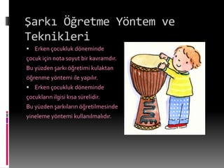 Şarkı Öğretme Yöntem ve
Teknikleri
 Erken çocukluk döneminde
çocuk için nota soyut bir kavramdır.
Bu yüzden şarkı öğretimi kulaktan
öğrenme yöntemi ile yapılır.
 Erken çocukluk döneminde
çocukların ilgisi kısa sürelidir.
Bu yüzden şarkıların öğretilmesinde
yineleme yöntemi kullanılmalıdır.
 
