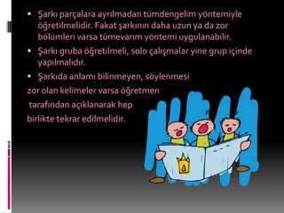 Şarkı parçalara ayrılmadan tümdengelim yöntemiyle
   öğretilmelidir. Fakat şarkının daha uzun ya da zor
   bölümleri varsa tümevarım yöntemi uygulanabilir.
 Şarkı gruba öğretilmeli, solo çalışmalar yine grup içinde
   yapılmalıdır.
 Şarkıda anlamı bilinmeyen, söylenmesi
zor olan kelimeler varsa öğretmen
tarafından açıklanarak hep
birlikte tekrar edilmelidir.
 