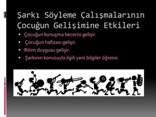 Şarkı Söyleme Çalışmalarının
Çocuğun Gelişimine Etkileri
 Çocuğun konuşma becerisi gelişir.
 Çocuğun hafızası gelişir.
 Ritim duygusu gelişir.
 Şarkının konusuyla ilgili yeni bilgiler öğrenir.
 