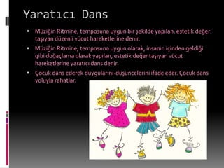 Yaratıcı Dans
 Müziğin Ritmine, temposuna uygun bir şekilde yapılan, estetik değer
   taşıyan düzenli vücut hareketlerine denir.
 Müziğin Ritmine, temposuna uygun olarak, insanın içinden geldiği
   gibi doğaçlama olarak yapılan, estetik değer taşıyan vücut
   hareketlerine yaratıcı dans denir.
 Çocuk dans ederek duygularını-düşüncelerini ifade eder. Çocuk dans
   yoluyla rahatlar.
 