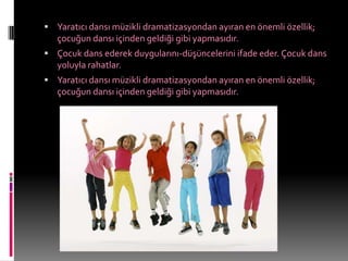  Yaratıcı dansı müzikli dramatizasyondan ayıran en önemli özellik;
   çocuğun dansı içinden geldiği gibi yapmasıdır.
 Çocuk dans ederek duygularını-düşüncelerini ifade eder. Çocuk dans
   yoluyla rahatlar.
 Yaratıcı dansı müzikli dramatizasyondan ayıran en önemli özellik;
   çocuğun dansı içinden geldiği gibi yapmasıdır.
 