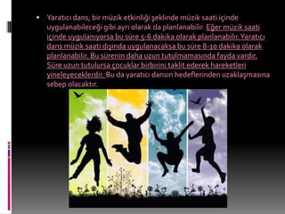  Yaratıcı dans, bir müzik etkinliği şeklinde müzik saati içinde
   uygulanabileceği gibi ayrı olarak da planlanabilir. Eğer müzik saati
   içinde uygulanıyorsa bu süre 5-6 dakika olarak planlanabilir. Yaratıcı
   dans müzik saati dışında uygulanacaksa bu süre 8-10 dakika olarak
   planlanabilir. Bu sürenin daha uzun tutulmamasında fayda vardır.
   Süre uzun tutulursa çocuklar birbirini taklit ederek hareketleri
   yineleyeceklerdir. Bu da yaratıcı dansın hedeflerinden uzaklaşmasına
   sebep olacaktır.
 