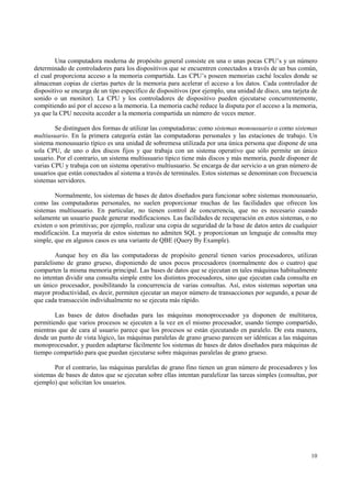Una computadora moderna de propósito general consiste en una o unas pocas CPU’s y un número
determinado de controladores para los dispositivos que se encuentren conectados a través de un bus común,
el cual proporciona acceso a la memoria compartida. Las CPU’s poseen memorias caché locales donde se
almacenan copias de ciertas partes de la memoria para acelerar el acceso a los datos. Cada controlador de
dispositivo se encarga de un tipo específico de dispositivos (por ejemplo, una unidad de disco, una tarjeta de
sonido o un monitor). La CPU y los controladores de dispositivo pueden ejecutarse concurrentemente,
compitiendo así por el acceso a la memoria. La memoria caché reduce la disputa por el acceso a la memoria,
ya que la CPU necesita acceder a la memoria compartida un número de veces menor.

        Se distinguen dos formas de utilizar las computadoras: como sistemas monousuario o como sistemas
multiusuario. En la primera categoría están las computadoras personales y las estaciones de trabajo. Un
sistema monousuario típico es una unidad de sobremesa utilizada por una única persona que dispone de una
sola CPU, de uno o dos discos fijos y que trabaja con un sistema operativo que sólo permite un único
usuario. Por el contrario, un sistema multiusuario típico tiene más discos y más memoria, puede disponer de
varias CPU y trabaja con un sistema operativo multiusuario. Se encarga de dar servicio a un gran número de
usuarios que están conectados al sistema a través de terminales. Estos sistemas se denominan con frecuencia
sistemas servidores.

        Normalmente, los sistemas de bases de datos diseñados para funcionar sobre sistemas monousuario,
como las computadoras personales, no suelen proporcionar muchas de las facilidades que ofrecen los
sistemas multiusuario. En particular, no tienen control de concurrencia, que no es necesario cuando
solamente un usuario puede generar modificaciones. Las facilidades de recuperación en estos sistemas, o no
existen o son primitivas; por ejemplo, realizar una copia de seguridad de la base de datos antes de cualquier
modificación. La mayoría de estos sistemas no admiten SQL y proporcionan un lenguaje de consulta muy
simple, que en algunos casos es una variante de QBE (Query By Example).

         Aunque hoy en día las computadoras de propósito general tienen varios procesadores, utilizan
paralelismo de grano grueso, disponiendo de unos pocos procesadores (normalmente dos o cuatro) que
comparten la misma memoria principal. Las bases de datos que se ejecutan en tales máquinas habitualmente
no intentan dividir una consulta simple entre los distintos procesadores, sino que ejecutan cada consulta en
un único procesador, posibilitando la concurrencia de varias consultas. Así, estos sistemas soportan una
mayor productividad, es decir, permiten ejecutar un mayor número de transacciones por segundo, a pesar de
que cada transacción individualmente no se ejecuta más rápido.

        Las bases de datos diseñadas para las máquinas monoprocesador ya disponen de multitarea,
permitiendo que varios procesos se ejecuten a la vez en el mismo procesador, usando tiempo compartido,
mientras que de cara al usuario parece que los procesos se están ejecutando en paralelo. De esta manera,
desde un punto de vista lógico, las máquinas paralelas de grano grueso parecen ser idénticas a las máquinas
monoprocesador, y pueden adaptarse fácilmente los sistemas de bases de datos diseñados para máquinas de
tiempo compartido para que puedan ejecutarse sobre máquinas paralelas de grano grueso.

        Por el contrario, las máquinas paralelas de grano fino tienen un gran número de procesadores y los
sistemas de bases de datos que se ejecutan sobre ellas intentan paralelizar las tareas simples (consultas, por
ejemplo) que solicitan los usuarios.




                                                                                                           10
 