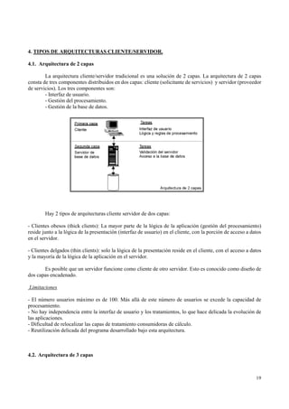4. TIPOS DE ARQUITECTURAS CLIENTE/SERVIDOR.

4.1. Arquitectura de 2 capas

        La arquitectura cliente/servidor tradicional es una solución de 2 capas. La arquitectura de 2 capas
consta de tres componentes distribuidos en dos capas: cliente (solicitante de servicios) y servidor (proveedor
de servicios). Los tres componentes son:
        - Interfaz de usuario.
        - Gestión del procesamiento.
        - Gestión de la base de datos.




        Hay 2 tipos de arquitecturas cliente servidor de dos capas:

- Clientes obesos (thick clients): La mayor parte de la lógica de la aplicación (gestión del procesamiento)
reside junto a la lógica de la presentación (interfaz de usuario) en el cliente, con la porción de acceso a datos
en el servidor.

- Clientes delgados (thin clients): solo la lógica de la presentación reside en el cliente, con el acceso a datos
y la mayoría de la lógica de la aplicación en el servidor.

       Es posible que un servidor funcione como cliente de otro servidor. Esto es conocido como diseño de
dos capas encadenado.

Limitaciones

- El número usuarios máximo es de 100. Más allá de este número de usuarios se excede la capacidad de
procesamiento.
- No hay independencia entre la interfaz de usuario y los tratamientos, lo que hace delicada la evolución de
las aplicaciones.
- Dificultad de relocalizar las capas de tratamiento consumidoras de cálculo.
- Reutilización delicada del programa desarrollado bajo esta arquitectura.



4.2. Arquitectura de 3 capas



                                                                                                              19
 