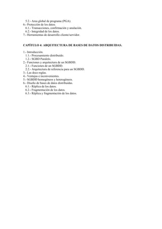 5.2.- Area global de programa (PGA).
6.- Protección de los datos.
  6.1.- Transacciones, confirmación y anulación.
  6.2.- Integridad de los datos.
7.- Herramientas de desarrollo cliente/servidor.


CAPÍTULO 4: ARQUITECTURA DE BASES DE DATOS DISTRIBUIDAS.

1.- Introducción.
  1.1.- Procesamiento distribuido.
  1.2.- SGBD Paralelo.
2.- Funciones y arquitectura de un SGBDD.
  2.1.- Funciones de un SGBDD.
  2.2.- Arquitectura de referencia para un SGBDD.
3.- Las doce reglas.
4.- Ventajas e inconvenientes.
5.- SGBDD homogéneos y heterogéneos.
6.- Diseño de bases de datos distribuidas.
  6.1.- Réplica de los datos.
  6.2.- Fragmentación de los datos.
  6.3.- Réplica y fragmentación de los datos.
 