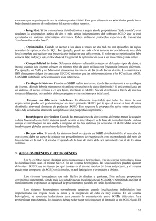 caracteres por segundo puede ser la máxima productividad. Esta gran diferencia en velocidades puede hacer
bajar dramáticamente el rendimiento del acceso a datos remotos.

        - Integridad. Si las transacciones distribuidas van a seguir siendo proposiciones “todo o nada”, éstas
requieren la cooperación activa de dos o más copias independientes del software SGBD que se está
ejecutando en sistemas informáticos diferentes. Deben utilizarse protocolos especiales de transacción
“confirmación en dos fases”.

        - Optimización. Cuando se accede a los datos a través de una red, no son aplicables las reglas
normales de optimización de SQL. Por ejemplo, puede ser más eficaz rastrear secuencialmente una tabla
local completa que realizar una búsqueda por índice en una tabla remota. El software de optimización debe
conocer la(s) red(es) y su(s) velocidad(es). En general, la optimización pasa a ser más crítica y más difícil.

        - Compatibilidad de datos. Diferentes sistemas informáticos soportan diferentes tipos de datos, e
incluso cuando dos sistemas ofrecen los mismos tipos de datos utilizan con frecuencia formatos diferentes.
Por ejemplo, un VAX y un Macintosh almacenan los enteros de 16 bits de forma distinta. Los mainframes
IBM almacenan códigos de caracteres EBCDIC mientras que las minicomputadoras y los PC utilizan ASCII.
Un SGBD distribuido debe enmascarar esas diferencias.

        - Catálogos del sistema. Cuando un SGBD realiza sus tareas, accede frecuentemente a sus catálogos
de sistema. ¿Dónde debería mantenerse el catálogo en una base de datos distribuida?. Si está centralizado en
un sistema, el acceso remoto a él será lento, afectando al SGBD. Si está distribuido a través de muchos
sistemas diferentes, los cambios deben propagarse y sincronizarse por toda la red.

        - Entorno con diferentes vendedores. Es altamente improbable que todos los datos de una
organización puedan ser gestionados por un único producto SGBD, por lo que el acceso a base de datos
distribuida atravesará fronteras de productos SGBD. Esto requiere la cooperación activa entre productos
SGBD de vendedores altamente competitivos (una perspectiva improbable).

        - Interbloqueos distribuidos. Cuando las transacciones de dos sistemas diferentes tratan de acceder
a datos bloqueados en el otro sistema, puede ocurrir un interbloqueo en la base de datos distribuida, incluso
aunque el interbloqueo no sea visible a ninguno de los dos sistemas por separado. El SGBD debe detectar
interbloqueos globales en una base de datos distribuida.

         - Recuperación. Si uno de los sistemas donde se ejecuta un SGBD distribuido falla, el operador de
ese sistema debe ser capaz de ejecutar sus procedimientos de recuperación con independencia del resto de
los sistemas en la red, y el estado recuperado de la base de datos debe ser consistente con el de los otros
sistemas.


5. SGBD HOMOGÉNEOS Y HETEROGÉNEOS

        Un SGBDD se puede clasificar como homogéneo o heterogéneo. En un sistema homogéneo, todas
las localizaciones usan el mismo SGBD. En un sistema heterogéneo, las localizaciones pueden ejecutar
diferentes SGBD, que no tienen por qué basarse en el mismo modelo de datos subyacente, y el sistema
puede estar compuesto de SGBDs relacionales, en red, jerárquicos y orientados a objetos.

       Los sistemas homogéneos son más fáciles de diseñar y gestionar. Este enfoque proporciona
crecimiento incremental, siendo más fácil añadir nuevas localizaciones al SGBDD, y permitiendo mejorar el
funcionamiento explotando la capacidad de procesamiento paralelo en varias localizaciones.

       Los sistemas heterogéneos normalmente aparecen cuando localizaciones individuales han
implementado sus propias bases de datos y la integración de éstas es muy costosa. En un sistema
heterogéneo, se requieren traducciones para permitir la comunicación entre SGBDs diferentes. Para
proporcionar transparencia, los usuarios deben poder hacer solicitudes en el lenguaje de su SGBD local. El


                                                                                                           52
 