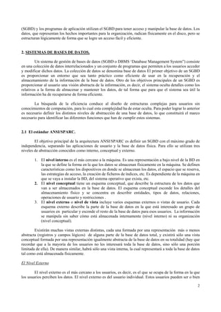 (SGBD) y los programas de aplicación utilizan el SGBD para tener acceso y manipular la base de datos. Los
datos, que representan los hechos importantes para la organización, radican físicamente en el disco, pero se
estructuran lógicamente de forma que se logre un acceso fácil y eficiente.


2. SISTEMAS DE BASES DE DATOS.

        Un sistema de gestión de bases de datos (SGBD o DBMS ‘Database Management System”) consiste
en una colección de datos interrelacionados y un conjunto de programas que permiten a los usuarios acceder
y modificar dichos datos. La colección de datos se denomina base de datos El primer objetivo de un SGBD
es proporcionar un entorno que sea tanto práctico como eficiente de usar en la recuperación y el
almacenamiento de la información de la base de datos. Otro de los objetivos principales de un SGBD es
proporcionar al usuario una visión abstracta de la información, es decir, el sistema oculta detalles como los
relativos a la forma de almacenar y mantener los datos, de tal forma que para que el sistema sea útil la
información ha de recuperarse de forma eficiente.

        La búsqueda de la eficiencia conduce al diseño de estructuras complejas para usuarios sin
conocimientos de computación, para lo cual esta complejidad ha de estar oculta. Para poder lograr lo anterior
es necesario definir los distintos niveles de abstracción de una base de datos, lo que constituirá el marco
necesario para identificar las diferentes funciones que han de cumplir estos sistemas.


2.1 El estándar ANSI/SPARC.

        El objetivo principal de la arquitectura ANSI/SPARC es definir un SGBD con el máximo grado de
independencia, separando las aplicaciones de usuario y la base de datos física. Para ello se utilizan tres
niveles de abstracción conocidos como interno, conceptual y externo.

        1. El nivel interno es el más cercano a la máquina. Es una representación a bajo nivel de la BD en
           la que se define la forma en la que los datos se almacenan físicamente en la máquina. Se definen
           características como los dispositivos en donde se almacenan los datos, el espacio que se reserva,
           las estrategias de acceso, la creación de ficheros de índices, etc. Es dependiente de la máquina en
           que se vaya a instalar la BD, del sistema operativo que exista, etc.
        2. El nivel conceptual tiene un esquema conceptual, que describe la estructura de los datos que
           van a ser almacenados en la base de datos. El esquema conceptual esconde los detalles del
           almacenamiento físico y se concentra en describir entidades, tipos de datos, relaciones,
           operaciones de usuario y restricciones .
        3. El nivel externo o nivel de vista incluye varios esquemas externos o vistas de usuario. Cada
           esquema externo describe la parte de la base de datos en la que está interesado un grupo de
           usuarios en particular y esconde el resto de la base de datos para esos usuarios. La información
           se manipula sin saber cómo está almacenada internamente (nivel interno) ni su organización
           (nivel conceptual).

        Existirán muchas vistas externas distintas, cada una formada por una representación más o menos
abstracta (registros y campos lógicos) de alguna parte de la base de datos total, y existirá sólo una vista
conceptual formada por una representación igualmente abstracta de la base de datos en su totalidad (hay que
recordar que a la mayoría de los usuarios no les interesará toda la base de datos, sino sólo una porción
limitada de ella). De manera similar, habrá sólo una vista interna, la cual representará a toda la base de datos
tal como está almacenada físicamente.

El Nivel Externo

        El nivel externo es el más cercano a los usuarios, es decir, es el que se ocupa de la forma en la que
los usuarios perciben los datos. El nivel externo es del usuario individual. Estos usuarios pueden ser o bien

                                                                                                              2
 