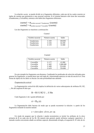 La relación cuenta se puede dividir en n fragmentos diferentes, cada uno de los cuales consiste en
tuplas de cuentas que pertenecen a una sucursal concreta. Si el sistema bancario sólo tiene dos sucursales
(Guadarrama y Cercedilla), entonces sólo habrá dos fragmentos diferentes:

               cuenta1 = σnombre-sucursal=”Guadarrama” (cuenta)
               cuenta2 = σnombre-sucursal=”Cercedilla” (cuenta)
       Los dos fragmentos se muestran a continuación:

                                                 Cuenta1

                           Nombre-sucursal       Número-cuenta           Saldo
                             Guadarrama                 C-305           100.000
                             Guadarrama                 C-226           64.200
                             Guadarrama                 C-155           12.400




                                                   Cuenta2

                           Nombre-sucursal       Número-cuenta           Saldo
                              Cercedilla                C-177            41.000
                              Cercedilla                C-402          2.000.000
                              Cercedilla                C-408           224.600
                              Cercedilla                C-639           150.000


        En este ejemplo los fragmentos son disjuntos. Cambiando los predicados de selección utilizados para
generar los fragmentos, se puede hacer que una tupla de r determinada aparezca en más de una de la ri. Esta
forma de réplica de los datos se discute con más profundidad más adelante.

       Fragmentación vertical

         La fragmentación vertical de r(R) implica la definición de varios subconjuntos de atributos R1, R2,
..., Rn del esquema R tales que

                                R = R1 U R2 U ... U Rn
       Cada fragmento ri de r queda definido por

                                ri = ΠRi (r)
       La fragmentación debe hacerse de modo que se pueda reconstruir la relación r a partir de los
fragmentos tomando la reunión natural:

                                r = r1     r2      r3    ...    rn
        Un modo de asegurar que la relación r pueda reconstruirse es incluir los atributos de la clave
primaria de R en cada uno de los Ri. De manera más general, puede utilizarse cualquier superclave. A
menudo resulta conveniente añadir un atributo especial, denominado id-tupla, al esquema R. El valor de id-


                                                                                                         57
 