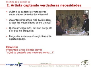 2. Artista captando verdaderas necesidades El artista de la atenci ón es ¿C ómo se captan las verdaderas necesidades de todos los clientes? ¿Cuántas preguntas hizo Guido para captar las necesidades de su cliente? Quién arriesga más, ¿el que pregunta  o el que no pregunta? Preguntar estimula el surgimiento de oportunidades. Ejercicio:   Preg úntale a tus clientes claves  "¿Qué te gustaría que mejorara como...?" Ejemplo Tapa 710 