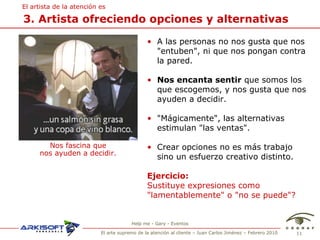 3. Artista ofreciendo opciones y alternativas El artista de la atenci ón es A las personas no nos gusta que nos "entuben", ni que nos pongan contra la pared.  Nos encanta sentir  que somos los que escogemos, y nos gusta que nos ayuden a decidir. "Mágicamente", las alternativas estimulan "las ventas".  Crear opciones no es más trabajo sino un esfuerzo creativo distinto. Ejercicio:   Sustituye expresiones como  "lamentablemente" o "no se puede"? Nos fascina que nos ayuden a decidir. Help me - Gary - Eventos 