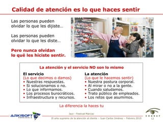 Calidad de atenci ón es lo que haces sentir Las personas pueden  olvidar lo que les dijiste… Las personas pueden  olvidar lo que les diste… Pero nunca olvidan  lo qu é le s hiciste sentir. La diferencia la haces tu La atenci ón y el servicio NO son lo mismo Jazz - Festival Marciac El servicio (Lo que decimos o damos) Nuestras respuestas. Si solucionamos o no. Lo que informamos. Los procesos burocr áticos. Infraestructura y recursos. La atención (Lo que le hacemos sentir) Nuestra postura corporal. Al mirar o no a la gente. Cuando saludamos. Trato p úblico de empleados. Los retos que asumimos. 