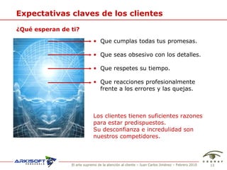 Expectativas claves de los clientes ¿Qu é esperan de ti? Que cumplas todas tus promesas. Que seas obsesivo con los detalles. Que respetes su tiempo. Que reacciones profesionalmente frente a los errores y las quejas. Los clientes tienen suficientes razones  para estar predispuestos. Su desconfianza e incredulidad son  nuestros competidores. 