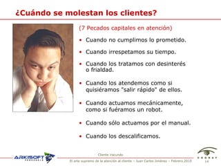 ¿Cu ándo se molestan los clientes? (7 Pecados capitales en atenci ón) Cuando no cumplimos lo prometido. Cuando irrespetamos su tiempo. Cuando los tratamos  con desinter és  o frialdad. Cuando los atendemos como si quisi éramos  "salir rápido" de ellos. Cuando actuamos mecánicamente, como si fu éramos un robot . Cuando sólo actuamos por el manual. Cuando los descalificamos. Cliente iracundo 