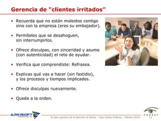 Gerencia de "clientes irritados" Recuerda que no est án molestos contigo  sino con la empresa (eres su embajador). Permíteles que se desahoguen,  sin interrumpirlos. Ofrece disculpas, con sinceridad y asume  (con autenticidad) el reto de ayudar. Verifica que comprendiste: Refrasea. Explicas qué vas a hacer (sin fastidio),  y los procesos y tiempos implicados. Ofrece disculpas nuevamente. Queda a la orden. 