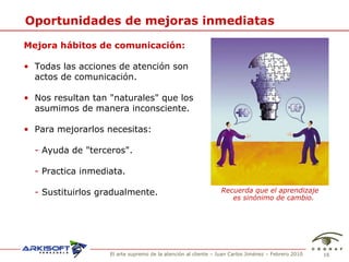 Oportunidades de mejoras inmediatas Mejora h ábitos de comunicación: Todas las acciones de atenci ón  son actos de comunicaci ón. Nos resultan tan "naturales" que los asumimos de manera inconsciente. Para mejorarlos necesitas: -  Ayuda de "terceros". -   Practica inmediata.  -  Sustituirlos gradualmente. Recuerda que el aprendizaje es sinónimo de cambio. 