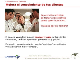 Patch Adams - El nombre del paciente Mejora el conocimiento de tus clientes Cosechas lo que siembras La atenci ón artística  es t ratar a los clientes  como seres humanos. Trátalos por su nombre! El aprecio verdadero supone  conocer y usar  de los clientes  su nombre, car ácter, opiniones, preferencias y gustos. Esto es lo que realmente te permite "anticipar" necesidades y establecer un mejor "vínculo". 