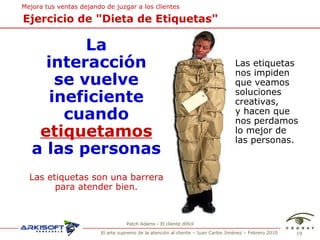 Patch Adams - El cliente dif ícil Ejercicio de "Dieta de Etiquetas" La interacción se vuelve ineficiente cuando etiquetamos a las personas Las etiquetas nos impiden que veamos soluciones creativas, y hacen que nos perdamos lo mejor de las personas. Las etiquetas son una barrera para atender bien. Mejora tus ventas  dejando de juzgar a los clientes 