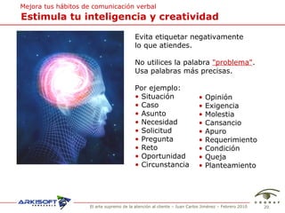 Estimula tu inteligencia y creatividad Mejora tus hábitos de comunicación verbal Evita etiquetar negativamente  lo que atiendes. No utilices la palabra  "problema" . Usa palabras más precisas .  Por ejemplo: Situación Caso Asunto Necesidad Solicitud Pregunta Reto Oportunidad Circunstancia Opini ón Exigencia Molestia Cansancio Apuro Requerimiento Condici ón Queja Planteamiento 
