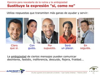 Sustituye la expresi ón "sí, como no" Ejercicio para rescatarte de  la rutina y la ambigüedad Utiliza respuestas que transmiten m ás ganas de ayudar y servir: Claro que sí. Con gusto. Por supuesto. Será un placer. En seguida. La  ambig ü edad  de ciertos mensajes pueden comunicar des ínteres, fastidio, indiferencia, descuido, flojera, frialdad... 