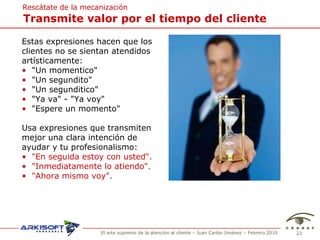 Transmite valor por el tiempo del cliente Rescátate de la mecanización Estas expresiones hacen que los  clientes no se sientan atendidos  art ísticamente: "Un momentico" "Un segundito" "Un segunditico" "Ya va" - "Ya voy" "Espere un momento" Usa expresiones que transmiten  mejor una clara intenci ón de  ayudar y tu profesionalismo: "En seguida estoy con usted". "Inmediatamente lo atiendo". "Ahora mismo voy". 