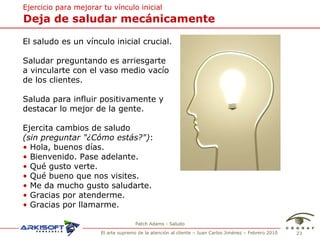 Deja de saludar mec ánicamente Ejercicio para mejorar tu v ínculo inicial El saludo es un v ínculo inicial crucial. Saludar preguntando es arriesgarte a vincularte con el vaso medio vacío de los clientes. Saluda para influir positivamente y destacar lo mejor de la gente. Ejercita cambios de saludo (sin preguntar "¿Cómo estás?") : •   Hola, buenos días.  •   Bienvenido. Pase adelante.  •   Qué gusto verte. •   Qué bueno que nos visites. •   Me da mucho gusto saludarte. •   Gracias por atenderme. •   Gracias por llamarme. Patch Adams - Saludo 