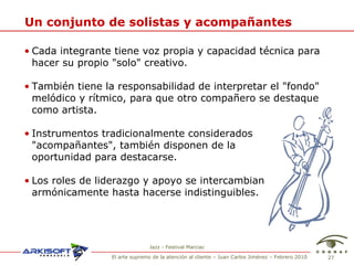 Un conjunto de solistas y acompa ñantes Cada integrante tiene voz propia y capacidad t écnica para hacer su propio "solo" creativo. También tiene la responsabilidad de interpretar el "fondo" melódico y rítmico, para que otro compañero se destaque como artista. Instrumentos tradicionalmente considerados "acompañantes", también disponen de la  oportunidad para destacarse. Los roles de liderazgo y apoyo se intercambian armónicamente hasta hacerse indistinguibles. Jazz - Festival Marciac 