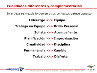 Cualidades diferentes y complementarias En el Jazz se mezcla lo que en otros contextos parece opuesto. Liderazgo  <->  Equipo Trabajo en Equipo  <->  Brillo Personal Solista  <->  Acompañante Planificación  <->  Improvisación Creatividad  <->  Disciplina Permanencia  <->  Cambio Trabajo  <->  Disfrute 
