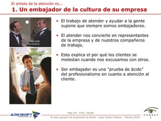 1. Un embajador de la cultura de su empresa El trabajo de atender y ayudar a la gente supone que siempre somos embajadores. El atender nos convierte en representantes de la empresa y de nuestros compa ñeros de trabajo.  Esto explica el por qu é los clientes se molestan cuando nos excusamos con otros. Ser embajador es una "prueba de ácido" del profesionalismo en cuanto a atención al cliente. El artista de la atenci ón es... Help me - Fred - Pasillo 