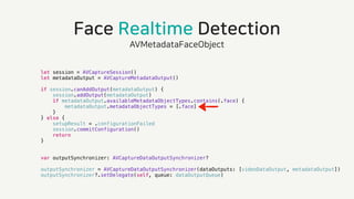 Face Realtime Detection
AVMetadataFaceObject
let session = AVCaptureSession()
let metadataOutput = AVCaptureMetadataOutput()
if session.canAddOutput(metadataOutput) {
session.addOutput(metadataOutput)
if metadataOutput.availableMetadataObjectTypes.contains(.face) {
metadataOutput.metadataObjectTypes = [.face]
}
} else {
setupResult = .configurationFailed
session.commitConfiguration()
return
}
var outputSynchronizer: AVCaptureDataOutputSynchronizer?
outputSynchronizer = AVCaptureDataOutputSynchronizer(dataOutputs: [videoDataOutput, metadataOutput])
outputSynchronizer?.setDelegate(self, queue: dataOutputQueue)
 