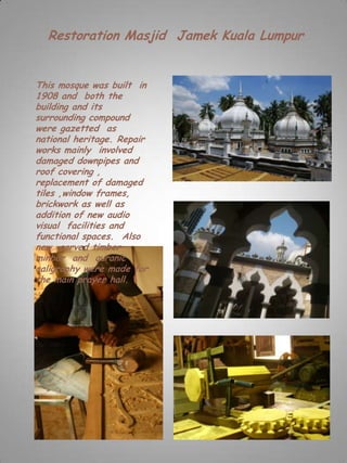 Restoration Masjid Jamek Kuala Lumpur


This mosque was built in
1908 and both the
building and its
surrounding compound
were gazetted as
national heritage. Repair
works mainly involved
damaged downpipes and
roof covering ,
replacement of damaged
tiles ,window frames,
brickwork as well as
addition of new audio
visual facilities and
functional spaces. Also
new carved timber
minbar and quranic
caligraphy were made for
the main prayer hall.
 