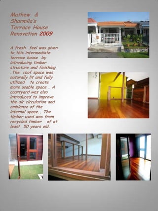 Mathew &
Sharmila’s
Terrace House
Renovation 2009

A fresh feel was given
to this intermediate
terrace house by
introducing timber
structure and finishing
.The roof space was
naturally lit and fully
utilized to create
more usable space . A
courtyard was also
introduced to improve
the air circulation and
ambiance of the
internal space.. The
timber used was from
recycled timber of at
least 50 years old.
 