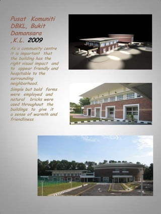 Pusat Komuniti
DBKL, Bukit
Damansara
,K.L. 2009
As a community centre
it is important that
the building has the
right visual impact and
to appear friendly and
hospitable to the
surrounding
neighborhood.
Simple but bold forms
were employed and
natural bricks were
used throughout the
buildings to give it
a sense of warmth and
friendliness
 