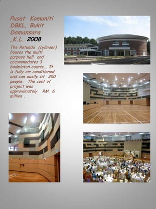 Pusat Komuniti
DBKL, Bukit
Damansara
,K.L. 2008
The Rotunda (cylinder)
houses the multi
purpose hall and
accommodates 3
badminton courts.. It
is fully air conditioned
and can easily sit 350
people. The cost of
project was
approximately RM 6
million .
 